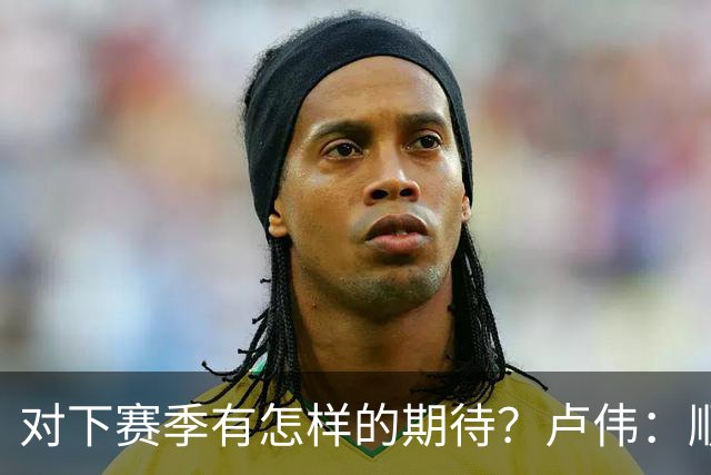 对下赛季有怎样的期待？卢伟：顺其自然 我们还有很大提升空间